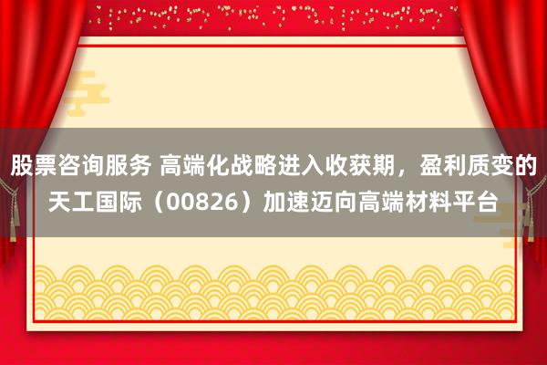 股票咨询服务 高端化战略进入收获期，盈利质变的天工国际（00826）加速迈向高端材料平台