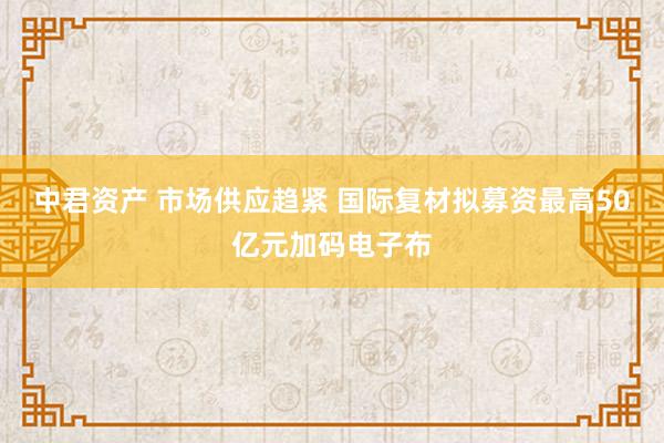 中君资产 市场供应趋紧 国际复材拟募资最高50亿元加码电子布