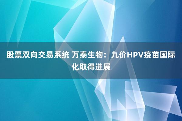 股票双向交易系统 万泰生物:九价HPV疫苗国际化取得进展