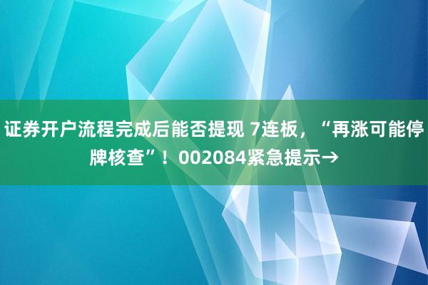 证券开户流程完成后能否提现 7连板，“再涨可能停牌核查”！002084紧急提示→