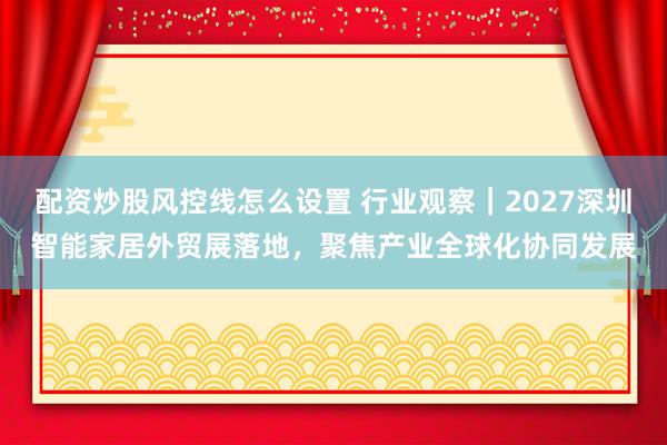 配资炒股风控线怎么设置 行业观察｜2027深圳智能家居外贸展落地，聚焦产业全球化协同发展