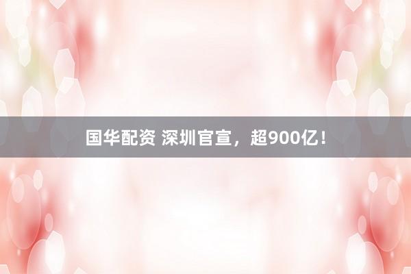 国华配资 深圳官宣，超900亿！