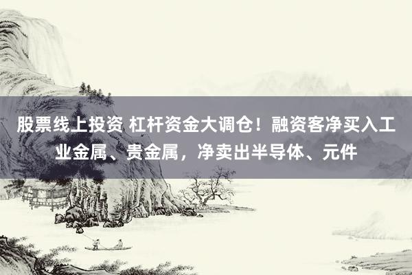股票线上投资 杠杆资金大调仓！融资客净买入工业金属、贵金属，净卖出半导体、元件