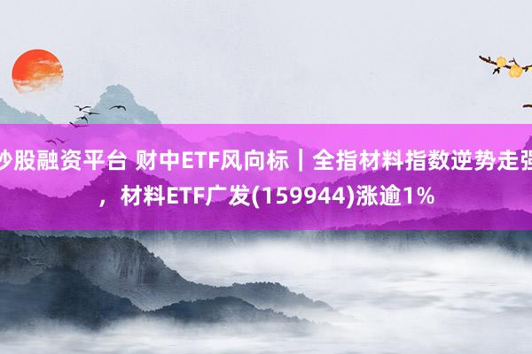 炒股融资平台 财中ETF风向标｜全指材料指数逆势走强，材料ETF广发(159944)涨逾1%