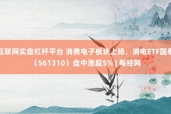 互联网实盘杠杆平台 消费电子板块上扬，消电ETF国泰（561310）盘中涨超5% | 每经网