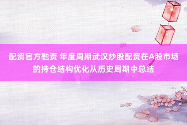 配资官方融资 年度周期武汉炒股配资在A股市场的持仓结构优化从历史周期中总结