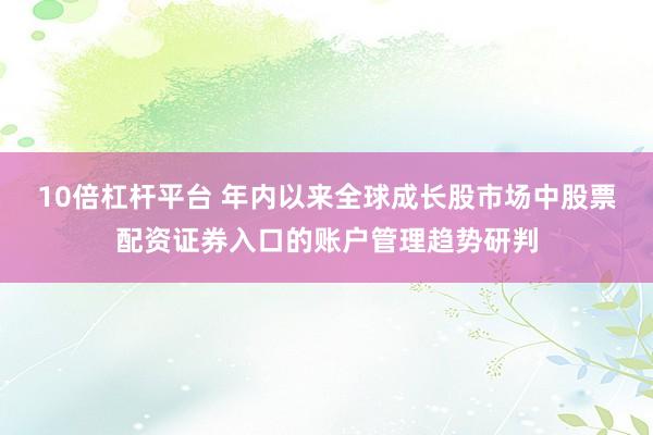 10倍杠杆平台 年内以来全球成长股市场中股票配资证券入口的账户管理趋势研判