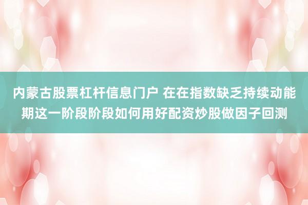 内蒙古股票杠杆信息门户 在在指数缺乏持续动能期这一阶段阶段如何用好配资炒股做因子回测