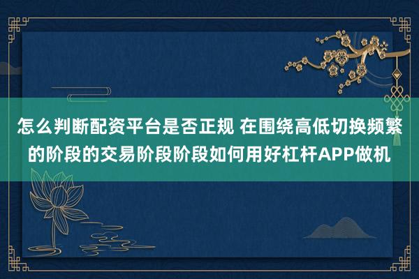 怎么判断配资平台是否正规 在围绕高低切换频繁的阶段的交易阶段阶段如何用好杠杆APP做机