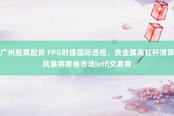 广州股票配资 FPG财盛国际透视，贵金属高杠杆清算风暴将席卷市场|etf|交易商