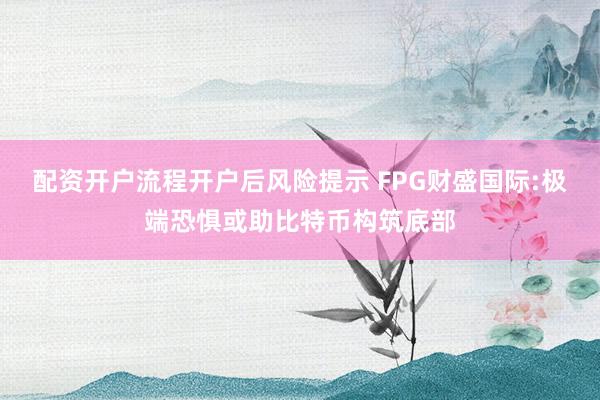 配资开户流程开户后风险提示 FPG财盛国际:极端恐惧或助比特币构筑底部