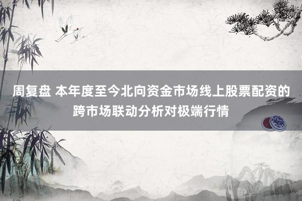 周复盘 本年度至今北向资金市场线上股票配资的跨市场联动分析对极端行情
