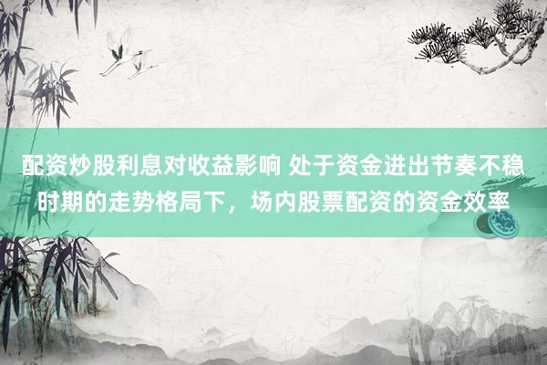 配资炒股利息对收益影响 处于资金进出节奏不稳时期的走势格局下，场内股票配资的资金效率