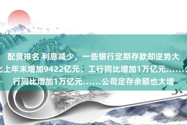 配资排名 利息减少，一些银行定期存款却逆势大增！农行个人定存比上年末增加9422亿元，工行同比增加1万亿元……公司定存余额也大增