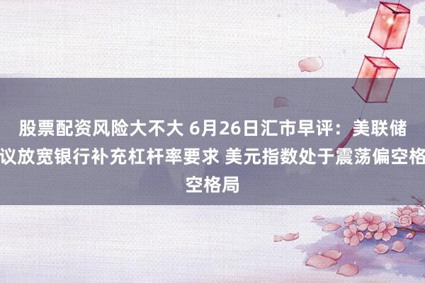 股票配资风险大不大 6月26日汇市早评：美联储提议放宽银行补充杠杆率要求 美元指数处于震荡偏空格局