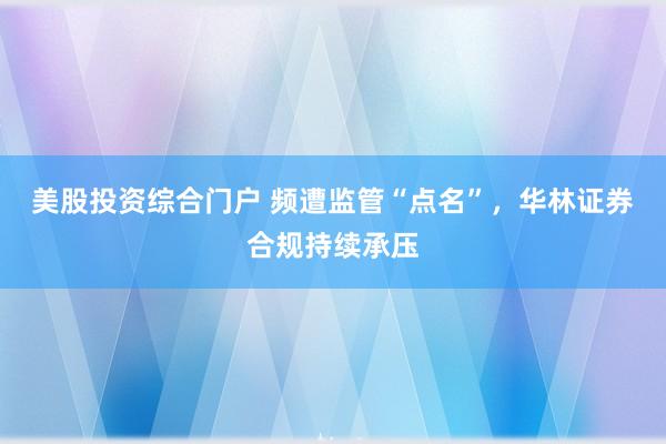 美股投资综合门户 频遭监管“点名”，华林证券合规持续承压