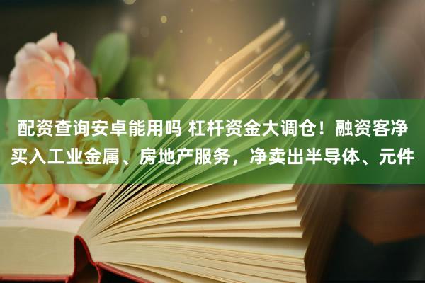 配资查询安卓能用吗 杠杆资金大调仓！融资客净买入工业金属、房地产服务，净卖出半导体、元件