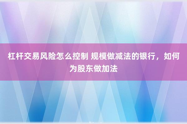 杠杆交易风险怎么控制 规模做减法的银行，如何为股东做加法