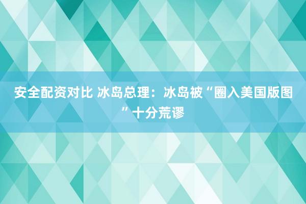 安全配资对比 冰岛总理：冰岛被“圈入美国版图”十分荒谬