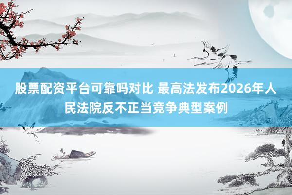 股票配资平台可靠吗对比 最高法发布2026年人民法院反不正当竞争典型案例