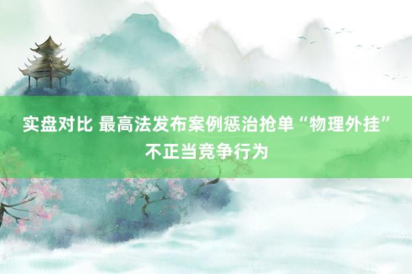 实盘对比 最高法发布案例惩治抢单“物理外挂”不正当竞争行为