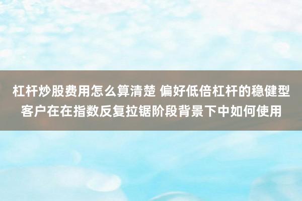 杠杆炒股费用怎么算清楚 偏好低倍杠杆的稳健型客户在在指数反复拉锯阶段背景下中如何使用