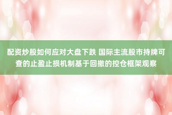 配资炒股如何应对大盘下跌 国际主流股市持牌可查的止盈止损机制基于回撤的控仓框架观察