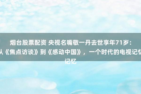 烟台股票配资 央视名嘴敬一丹去世享年71岁：从《焦点访谈》到《感动中国》，一个时代的电视记忆