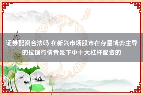 证券配资合法吗 在新兴市场股市在存量博弈主导的拉锯行情背景下中十大杠杆配资的