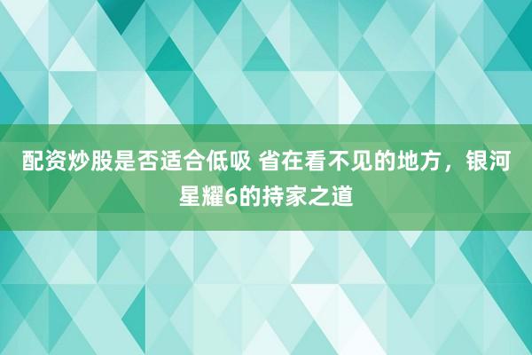 配资炒股是否适合低吸 省在看不见的地方，银河星耀6的持家之道