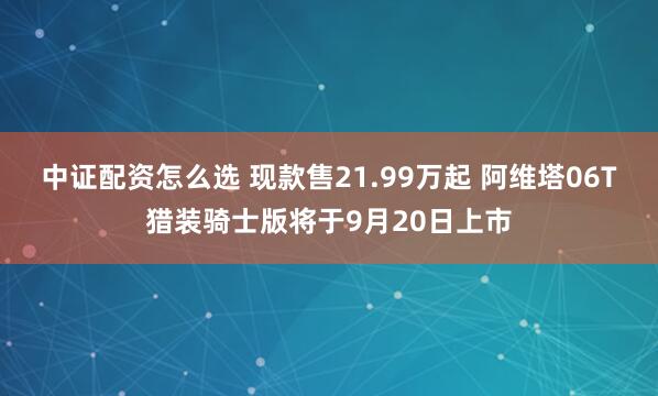 中证配资怎么选 现款售21.99万起 阿维塔06T猎装骑士版将于9月20日上市