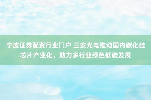 宁波证券配资行业门户 三安光电推动国内碳化硅芯片产业化，助力多行业绿色低碳发展