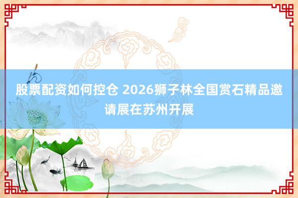 股票配资如何控仓 2026狮子林全国赏石精品邀请展在苏州开展
