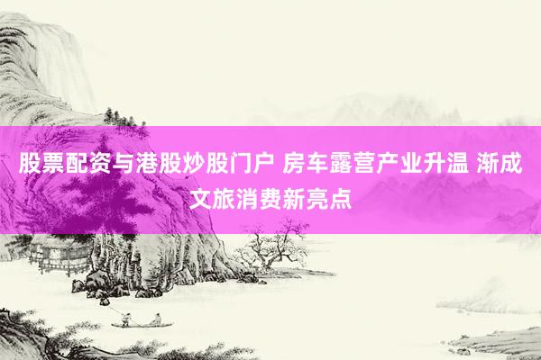 股票配资与港股炒股门户 房车露营产业升温 渐成文旅消费新亮点