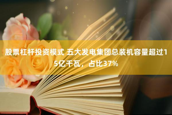 股票杠杆投资模式 五大发电集团总装机容量超过15亿千瓦，占比37%