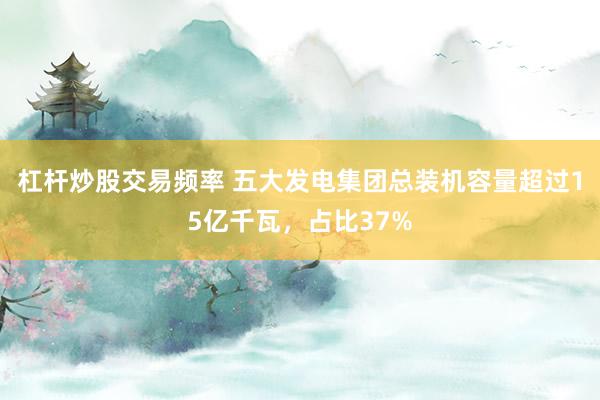 杠杆炒股交易频率 五大发电集团总装机容量超过15亿千瓦，占比37%