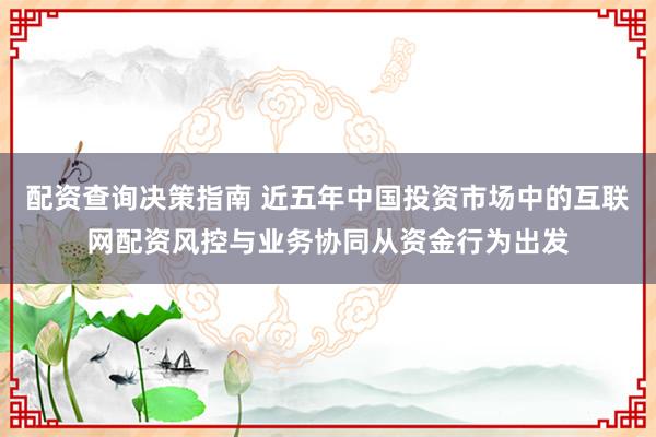 配资查询决策指南 近五年中国投资市场中的互联网配资风控与业务协同从资金行为出发