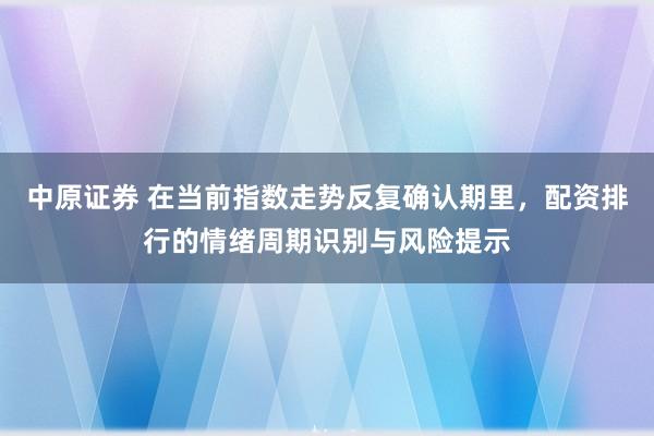 中原证券 在当前指数走势反复确认期里，配资排行的情绪周期识别与风险提示