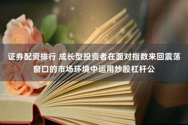 证券配资排行 成长型投资者在面对指数来回震荡窗口的市场环境中运用炒股杠杆公