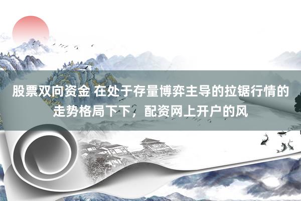 股票双向资金 在处于存量博弈主导的拉锯行情的走势格局下下，配资网上开户的风