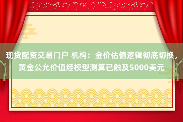 现货配资交易门户 机构：金价估值逻辑彻底切换，黄金公允价值经模型测算已触及5000美元