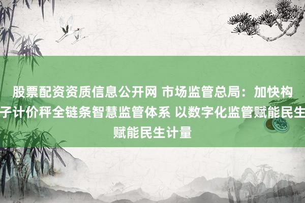 股票配资资质信息公开网 市场监管总局：加快构建电子计价秤全链条智慧监管体系 以数字化监管赋能民生计量