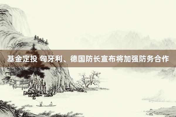 基金定投 匈牙利、德国防长宣布将加强防务合作