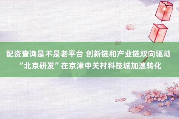 配资查询是不是老平台 创新链和产业链双向驱动 “北京研发”在京津中关村科技城加速转化
