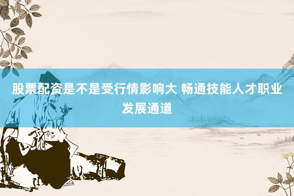 股票配资是不是受行情影响大 畅通技能人才职业发展通道