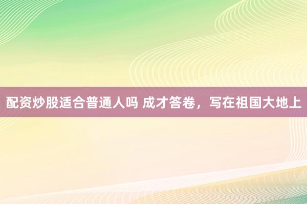 配资炒股适合普通人吗 成才答卷，写在祖国大地上