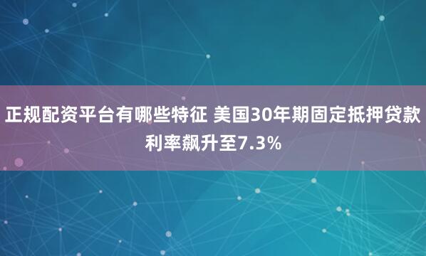 正规配资平台有哪些特征 美国30年期固定抵押贷款利率飙升至7.3%