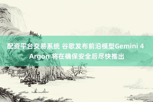 配资平台交易系统 谷歌发布前沿模型Gemini 4 Argon 将在确保安全后尽快推出