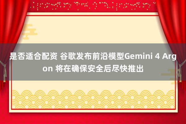 是否适合配资 谷歌发布前沿模型Gemini 4 Argon 将在确保安全后尽快推出