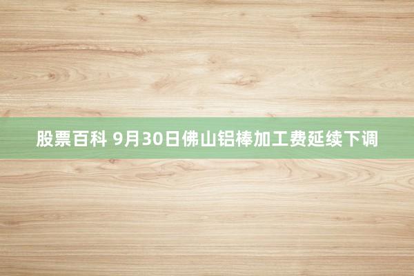 股票百科 9月30日佛山铝棒加工费延续下调